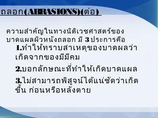ลถลอก(ABRASIONS)(ต่อ)
ความสำาคัญในทางนิติเวชศาสตร์ของ
บาดแผลผิวหนังถลอก มี 3 ประการคือ
1.ทำาให้ทราบสาเหตุของบาดผลว่า
เกิดจากของมีมีคม
2.บอกลักษณะที่ทำาให้เกิดบาดแผล
3.ไม่สามารถพิสูจน์ได้แน่ชัดว่าเกิด
ขึ้น ก่อนหรือหลังตาย
 