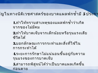         
คัญในทางนิติเวชศาสตร์ของบาดแผลฟกชำ้ามี 5 ประกา
1.ทำาให้ทราบสาเหตุของแผลฟกชำ้าว่าเกิด
จากของไม่มีคม
2.ทำาให้บาดเจ็บจากเล็กน้อยหรือรุนแรงเสีย
ชีวิตได้
3.บอกลักษณะการกระทำาและสิ่งที่ใช้ใน
การกระทำาได้
4.ระยะการรักษาไม่แน่นอนขึ้นอยู่กับความ
รุนแรงของการบาดเจ็บ
5.สามารถพิสูจน์ได้ว่าเป็นบาดแผลเกิดขึ้น
ก่อนตาย
 
