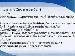 ปริขาด(Striae tear)เกิดจากยึดของผิวหนังอย่างเร็วและแรง พบที่บริเ
ฉีกขาดหนังถลก/หนังหลุด(Avulsion) เกิดจากแรงกระชาก ถูลากอย
นิดนี้จะต้องเกิดจากของไม่มีคมกระทบในในแนวมุมเฉียง
ยในกรณีอันตรายจากเครื่องจักรกล
ถูกบดทับ(Crush) เกิดจากการถูกของหนักบด กระแทก ขยี้ การบาดเจ
ผิวหนัง กล้ามเนื้อ หลอดเลือด เส้นประสาทฉีกขาด กระดูกแตกบดละเอีย
อวัยวะออก
ถูกบดตัด(Amputation) เกิดจากการบด/กระชากที่รุนแรง
วะบริเวณบาดแผลถูกบดทับขาดออกจากร่างกาย
บาดแผลฉีกขาดแบ่งเป็น 4
ชนิด
 