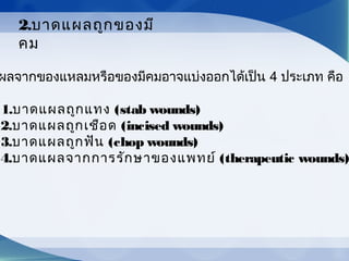 ผลจากของแหลมหรือของมีคมอาจแบ่งออกได้เป็น 4 ประเภท คือ
1.บาดแผลถูกแทง (stab wounds)
2.บาดแผลถูกเชือด (incised wounds)
3.บาดแผลถูกฟัน (chop wounds)
4.บาดแผลจากการรักษาของแพทย์ (therapeutic wounds)
2.บาดแผลถูกของมี
คม
 