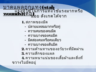 แรงที่ใช้ในการแทงใช้แรงมากหรือ
น้อย สังเกตได้จาก
         1. สภาพของมีด
            -  ปลายแหลมมากหรือทู่
            -  ความคมของคมมีด
            -  ความบางของคมมีด
            -  มีดสองคมหรือคมเดียว
            -  ความบางของสันมีด
         2. ความต้านทานของอวัยวะที่มีดผ่าน
         3. ความลึกของแผล
         4. ความหนาแน่นของเสื้อผ้าและสิ่งที่
ขวางใบมีดอยู่
บาดแผลถูกแทง(stab
wounds)(ต่อ)
 