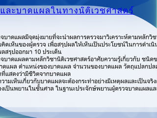 และบาดแผลในทางนิติเวชศาสตร์
วจบาดแผลมีจุดมุ่งมายที่จะนำาผลการตรวจมาวิเคราะห์ตามหลักวิชา
มคิดเห็นของผู้ตรวจ เพื่อสรุปผลให้เห็นเป็นประโยชน์ในการดำาเนิน
ผลสรุปออกมา 10 ประเด็น
วจบาดแผลตามหลักวิชานิติเวชศาสตร์อาศัยความรู้เกี่ยวกับ ชนิดข
าดแผล ตำาแหน่งของบาดแผล จำานวนของบาดแผล วัตถุแปลกปลอ
าที่แสดงว่ามีชีวิตจากบาดแผล
ความเห็นเกี่ยวกับบาดแผลจะต้องกระทำาอย่างมีเหตุผลและเป็นจริงผ
องเป็นพยานในชั้นศาล ในฐานะประจักษ์พยานผู้ตรวจบาดแผลและ
 