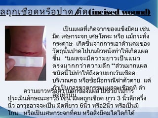          เป็นแผลที่เกิดจากของแข็งมีคม เช่น
มีด เศษกระจก เศษโลหะ หรือ แม้กระทั่ง
กระดาษ  เกิดขึ้นจากการเอาด้านคมของ
วัตถุนั้นปาดไปบนผิวหนังทำาให้เกิดแผล
ขึ้น  “แผลจะมีความยาวเป็นแนว
ตรงมากกว่าความลึก”ส่วนมากแผล
ชนิดนี้ไม่ทำาให้ถึงตายยกเว้นเชือด
บริเวณคอ หรือข้อมือกรณีฆ่าตัวตาย  แต่
ถ้าเป็นการฆาตกรรมแผลจะเชือดที่ ลำา
คอเท่านั้น
        
ลถูกเชือดหรือปาด/ตัด(incised wound)
ความยาวหรือความลึกของแผลไม่ช่วยในการ
ประเมินลักษณะอาวุธ เช่น แผลถูกเชือด ยาว 3 นิ้วลึกครึ่ง
นิ้ว อาวุธอาจจะเป็น มีดที่ยาว 6นิ้ว หรือ2นิ้ว หรือเป็นมี
โกน   หรือเป็นเศษกระจกที่คม หรือสิ่งมีคมใดใดก็ได้
 