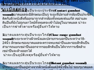 ระยะยิงของบาดแผลกระสุนปืน(Range of fire) แบ่งเป็น
3 ระยะ ดังนี้
1.บาดแผลกระสุนปืนระยะประชิด(Contact gunshot
wound)บาดแผลจะมีลักษณะเป็นรู ระยะที่ปลายลำากล้องปืนประชิด
ติดกับผิวหนังสิ่งที่ออกมาจากลำากล้องทั้งหมดเช่นแก๊ส เขม่าและ
ดินปืนที่ยังไม่ถูกเผาไหม้ทั้งหมดจะเข้าไปอยู่ในบาดแผล น่าจะ
เป็นการฆ่าตัวตายหรือผู้อื่นทำาให้ตาย
2.บาดแผลกระสุนปืนระยะใกล้(Close range gunshot
wound)ระยะระหว่างผิวหนังและปลายกระบอกปืนระหว่าง18-
24นิ้ว ลักษณะของบาดแผลจะตรวจพบเขม่าปืนและรอยสักดินปืน
สามารถแยกเขม่าปืนออกจากรอยสักดินปืนได้จากการเช็ดล้าง
เขม่าปืนจะล้างออกได้
น่าจะเป็นอุบัติเหตุหรือผู้อื่นทำาให้ตาย
3.บาดแผลกระสุนปืนระยะไกล(Distant gunshot wound)
ปากกระบอกปืนอยู่ห่างจากผิวหนังตั้งแต่24นิ้วขึ้นไป รอบๆบาดแผล
3.บาดแผลกระสุนปืนและวัตถุ
ระเบิด(ต่อ)
 