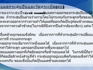 กของกระสุนปืน(exit wound)แผลทางออกของกระสุนปืนจะมีลัก
กลม  ถ้ากระสุนปืนผ่านร่างกายโดยไม่กระทบกับกระดูกหรือของแข
ละทะลวงออกจากร่างกายทำาให้แผลที่ออกเกิดเป็นรูค่อนข้างกลมแล
งจากการควงตัวช้าลง(ในกรณีที่ยิงจากปืนลำากล้องเกลียว) แต่จะไ
ปอื่นคล้ายถูกของแข็งมีคม   เนื่องจากการที่หัวกระสุนมีการเปลี่ยนแ
กการที่ กระแทกกระดูก
างออกอาจจะมีมากกว่าหนึ่งแผลได้   เนื่องจากการที่หัวกระสุนแตก
กทำาให้กระดูก แตกออกเป็นหลายชิ้นทะลุออกไป
งพบแผลทางออกที่เกิดมีถลอกหรือชำ้ารอบแผลได้   ในกรณีนี้ถือว่า
ด้ก็ต่อเมื่อผิวหนังส่วนที่หัว กระสุนออกอยู่แนบติดกับของแข็งทำาให
ระแทกกับ ของแข็งนั้นเกิดเป็นแผลชำ้าและถลอกได้       
ดแผลกระสุนปืนและวัตถุระเบิด(ต่อ)
 