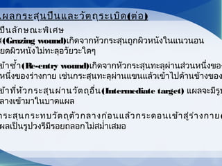 ปืนลักษณะพิเศษ
ส(Grazing wound)เกิดจากหัวกระสุนถูกผิวหนังในแนวนอน
ยดผิวหนังไม่ทะลุอวัยวะใดๆ
ข้าซำ้า(Re-entry wound)เกิดจากหัวกระสุนทะลุผ่านส่วนหนึ่งของ
หนึ่งของร่างกาย เช่นกระสุนทะลุผ่านแขนแล้วเข้าไปด้านข้างของ
ข้าที่หัวกระสุนผ่านวัตถุอื่น(Intermediate target) แผลจะมีรูป
ลางเข้ามาในบาดแผล
กระสุนกระทบวัตถุตัวกลางก่อนแล้วกระดอนเข้าสู่ร่างกาย(
ผลเป็นรูปวงรีมีรอยถลอกไม่สมำ่าเสมอ
แผลกระสุนปืนและวัตถุระเบิด(ต่อ)
 