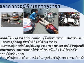 ผลตออุบัติเหตุจราจร ประกอบด้วยผู้ขับขี่ยานพาหนะ สภาพถนน แล
ป็นสาเหตุสำาคัญ ที่ทำาให้เกิดอุบัติเหตุจราจร
ดแผลของผู้บาดเจ็บในอุบัติเหตุจราจร จะสามารถบอกได้ว่าผู้นั้นเป
อคนเดินถนน และอาจบอกได้ว่าอุบัติเหตุนั้นเกิดขึ้นได้อย่างไร
อฮอล์ต่อร่างกาย
นใหญ่เข้าสู่ร่างกายโดยการดื่มกิน ดูดซึมเข้าสู่ร่างกายทางเยื่อบุผิว
ลจากการอุบัติเหตุการจราจร
 