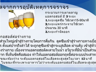 กอฮอล์ต่อร่างกาย
ส่วนใหญ่เข้าสู่ร่างกายโดยการดื่มกิน ดูดซึมเข้าสู่ร่างกายทางเยื่อ
ร ตั้งแต่ปากถึงลำาไส้ จะถูกดูซึมเข้าสู่กระแสเลือด ผ่านตับ เข้าสู่หัวใ
องร่างกาย เนื่องจากแอลกอฮอล์ละลายในนำ้า อวัยวะที่มีนำ้าเป็นส่วน
มาก ที่เห็นชัดคือสมอง ทำาให้แอลกอฮอล์ออกฤทธิ์ต่อระบบประสาทอ
ล์ขณะท้องว่าง ระดับแอลกอฮอล์ในเลือดจะสูงสุดในเวลา 15 นาที
ล์ ในขณะที่กระเพาะอาหารไม่ว่างระดับแอลกอฮอล์ในเลือดจะสูงสุด
ลจากการอุบัติเหตุการจราจร
กระบวนการเผาผลาญ
แอลกอฮอล์ มี 3 ระยะ
1.ระยะดูดซึม ใช้เวลา15-90นาที
2.ระยะแพร่กระจายใช้เวลา
ประมาณ 30 นาที
3.ระยะกำาจัดออก
 