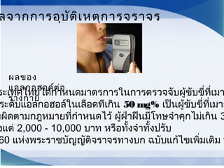 ระเทศไทยได้กำาหนดมาตรการในการตรวจจับผู้ขับขี่ที่เมา
ระดับแอลกอฮอล์ในเลือดทีเกิน 50 mg% เป็นผู้ขับขี่ที่เมาส
มผิดตามกฎหมายที่กำาหนดไว้ ผู้ฝ่าฝืนมีโทษจำาคุกไม่เกิน 3
งแต่ 2,000 - 10,000 บาท หรือทั้งจำาทั้งปรับ
60 แห่งพระราชบัญญัติจราจรทางบก ฉบับแก้ไขเพิ่มเติม พ
ลจากการอุบัติเหตุการจราจร
ผลของ
แอลกอฮอล์ต่อ
ร่างกาย
 