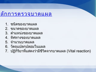 หลักการตรวจบาดแผล
1. ชนิดของบาดแผล
2. ขนาดของบาดแผล
3. ตำาแหน่งของบาดแผล
4. ทิศทางของบาดแผล
5. จำานวนบาดแผล
6. วัตถุแปลกปลอมในแผล
7. ปฏิกิริยาที่แสดงว่ามีชีวิตจากบาดแผล (Vital reaction)
 