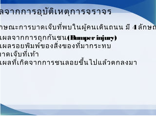 กษณะการบาดเจ็บที่พบในผู้คนเดินถนน มี 4 ลักษณ
แผลจากการถูกกันชน(Bumperinjury)
แผลรอยพิมพ์ของสิ่งของที่มากระทบ
บาดเจ็บที่เท้า
แผลที่เกิดจากการชนลอยขึ้นไปแล้วตกลงมา
ลจากการอุบัติเหตุการจราจร
 