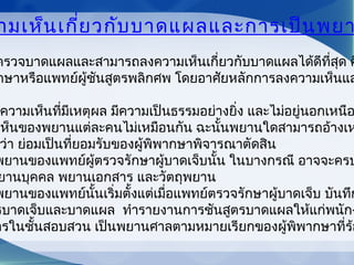 ามเห็นเกี่ยวกับบาดแผลและการเป็นพยา
ตรวจบาดแผลและสามารถลงความเห็นเกี่ยวกับบาดแผลได้ดีที่สุด ค
กษาหรือแพทย์ผู้ชันสูตรพลิกศพ โดยอาศัยหลักการลงความเห็นแล
ความเห็นที่มีเหตุผล มีความเป็นธรรมอย่างยิ่ง และไม่อยู่นอกเหนือ
เห็นของพยานแต่ละคนไม่เหมือนกัน ฉะนั้นพยานใดสามารถอ้างเห
ว่า ย่อมเป็นที่ยอมรับของผู้พิพากษาพิจารณาตัดสิน
พยานของแพทย์ผู้ตรวจรักษาผู้บาดเจ็บนั้น ในบางกรณี อาจจะครบ
ยานบุคคล พยานเอกสาร และวัตถุพยาน
พยานของแพทย์นั้นเริ่มตั้งแต่เมื่อแพทย์ตรวจรักษาผู้บาดเจ็บ บันทึก
รบาดเจ็บและบาดแผล ทำารายงานการชันสูตรบาดแผลให้แก่พนักง
ารในชั้นสอบสวน เป็นพยานศาลตามหมายเรียกของผู้พิพากษาที่ร้อ
 