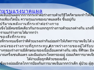 ามรุนแรงบาดแผล
าดเจ็บเป็นผลจากการกระทำาต่อร่างกายด้วยวิธีใดก็ตามจะทำาให้เกิด
รงเพียงใดนั้น ความรุนแรงของบาดแผลจึง ขึ้นอยู่กับ
ปริมาณพลังงานที่กระทำาต่อร่างกาย
แข็งไม่มีคมชนิดเดียวกันกระแทกถูกร่างกายด้วยแรงต่างกัน แรงที่ม
ตรายแก่ร่างกายได้มากกว่า
ของสิ่งที่กระทบ 
งที่กระทบแข็งกว่าตีด้วยแรงเท่ากันย่อมทำาให้เกิดการบาดเจ็บได้ ม
แหน่งของร่างกายที่ถูกกระทบ/สภาพร่างกายของผู้ได้รับบา
ต่างๆของร่างกายมีลักษณะของเนื้อเยื่อแตกต่างกัน เช่น ที่ศีรษะ มีห
มาณครึ่งเซนติเมตร และมีแผ่นกะโหลกรองอยู่ ย่อมเกิดการบาดเจ็บ
ได้ง่ายเมื่อถูกตีด้วยของแข็ง ,
แข็งแรงย่อมมีกลไกการป้องกันการบาดเจ็บมากกว่าเด็ก ผู้ป่วย ผู้สูง
 