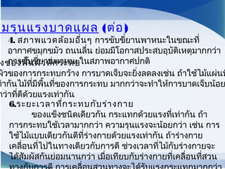 ามรุนแรงบาดแผล (ต่อ)
งของพื้นผิวที่กระทบ
ผิวของการกระทบกว้าง การบาดเจ็บจะยิ่งลดลงเช่น ถ้าใช้ไม้แผ่นท
ท่ากันไม้ที่มีพื้นที่ของการกระทบ มากกว่าจะทำาให้การบาดเจ็บน้อย
กว่าที่ตีด้วยแรงเท่ากัน
4. สภาพแวดล้อมอื่นๆ การขับขี่ยานพาหนะในขณะที่
อากาศขมุกขมัว ถนนลื่น ย่อมมีโอกาสประสบอุบัติเหตุมากกว่า
การขับขี่ยานพาหนะในสภาพอากาศปกติ
6.ระยะเวลาที่กระทบกับร่างกาย
        ของแข็งชนิดเดียวกัน กระแทกด้วยแรงที่เท่ากัน ถ้า
การกระทบใช้เวลามากกว่า ความรุนแรงจะน้อยกว่า เช่น การ
ใช้ไม้แบบเดียวกันตีที่ร่างกายด้วยแรงเท่ากัน ถ้าร่างกาย
เคลื่อนที่ไปในทางเดียวกับการตี ช่วงเวลาที่ไม้กับร่างกายจะ
ได้สัมผัสกันย่อมนานกว่า เมื่อเทียบกับร่างกายที่เคลื่อนที่สวน
 