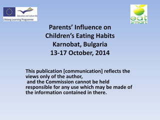 Parents’ Influence on
Children’s Eating Habits
Karnobat, Bulgaria
13-17 October, 2014
This publication [communication] reflects the
views only of the author,
and the Commission cannot be held
responsible for any use which may be made of
the information contained in there.
 
