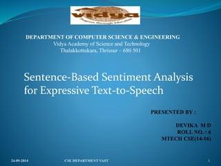 24-09-2014 CSE DEPARTMENT VAST 1
PRESENTED BY :
DEVIKA M D
ROLL NO. : 6
MTECH CSE(14-16)
DEPARTMENT OF COMPUTER SCIENCE & ENGINEERING
Vidya Academy of Science and Technology
Thalakkottukara, Thrissur – 680 501
Sentence-Based Sentiment Analysis
for Expressive Text-to-Speech
 