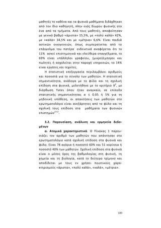 100
μαθητές το καθένα και τα φυσικά μαθήματα διδάχθηκαν
από τον ίδιο καθηγητή, πλην ενός δίωρου φυσικής στο
ένα από τα τμήματα. Από τους μαθητές, αποφοίτησαν
με γενικό βαθμό «άριστα» 15,5%, με «πολύ καλά» 42%,
με «καλά» 34,5% και με «μέτρια» 6,6%. Είναι παιδιά
αστικών οικογενειών, όπως συμπεραίνεται από το
επάγγελμα του πατέρα-
ενδεικτικά αναφέρεται ότι το
11% ασκεί επιστημονικά και ελεύθερα επαγγέλματα, το
69% είναι υπάλληλοι γραφείου, (μικρο)έμποροι και
πωλητές ή ασχολείται στην παροχή υπηρεσιών, το 14%
είναι εργάτες και τεχνίτες.
Η στατιστική επεξεργασία περιλαμβάνει αριθμούς
και ποσοστά για το σύνολο των μαθητών. Η στατιστική
σημαντικότητα, ανάλογα με το φύλο και τη σχολική
επίδοση στα φυσικά, μελετήθηκε με το κριτήριο X2
, με
διόρθωση Υates όπου ήταν αναγκαίο, σε επίπεδο
στατιστικής σημαντικότητας α ≤ 0.05 ή 5% για τη
μηδενική υπόθεση, οι απαντήσεις των μαθητών στο
ερωτηματολόγιο είναι ανεξάρτητες από το φύλο και τη
σχολική τους επίδοση στα μαθήματα των φυσικών
επιστημών(11)
.
3.2. Παρουσίαση, ανάλυση και ερμηνεία δεδο-
μένων
α. Ατομικά χαρακτηριστικά. Ο Πίνακας 1 παρου-
σιάζει τον αριθμό των μαθητών που απάντησαν στο
ερωτηματολόγιο κατά σχολική επίδοση στα φυσικά και
φύλο. Είναι 78 αγόρια ή ποσοστό 60% και 51 κορίτσια ή
ποσοστό 40% των μαθητών. Σχολική επίδοση στα φυσικά
είναι ο μέσος όρος της βαθμολογίας στη φυσική, τη
χημεία και τη βιολογία, κατά το δεύτερο τρίμηνο και
αποδίδεται με τους εν χρήσει ποιοτικούς χαρα-
κτηρισμούς «άριστα», «πολύ καλά», «καλά», «μέτρια».
 