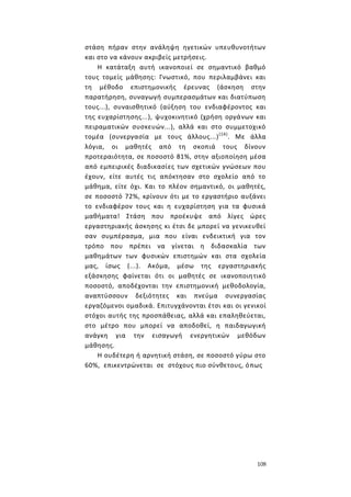 108
στάση πήραν στην ανάληψη ηγετικών υπευθυνοτήτων
και στο να κάνουν ακριβείς μετρήσεις.
Η κατάταξη αυτή ικανοποιεί σε σημαντικό βαθμό
τους τομείς μάθησης: Γνωστικό, που περιλαμβάνει και
τη μέθοδο επιστημονικής έρευνας (άσκηση στην
παρατήρηση, συναγωγή συμπερασμάτων και διατύπωση
τους...), συναισθητικό (αύξηση του ενδιαφέροντος και
της ευχαρίστησης...), ψυχοκινητικό (χρήση οργάνων και
πειραματικών συσκευών...), αλλά και στο συμμετοχικό
τομέα (συνεργασία με τους άλλους...)(14)
. Με άλλα
λόγια, οι μαθητές από τη σκοπιά τους δίνουν
προτεραιότητα, σε ποσοστό 81%, στην αξιοποίηση μέσα
από εμπειρικές διαδικασίες των σχετικών γνώσεων που
έχουν, είτε αυτές τις απόκτησαν στο σχολείο από το
μάθημα, είτε όχι. Και το πλέον σημαντικό, οι μαθητές,
σε ποσοστό 72%, κρίνουν ότι με το εργαστήριο αυξάνει
το ενδιαφέρον τους και η ευχαρίστηση για τα φυσικά
μαθήματα! Στάση που προέκυψε από λίγες ώρες
εργαστηριακής άσκησης κι έτσι δε μπορεί να γενικευθεί
σαν συμπέρασμα, μια που είναι ενδεικτική για τον
τρόπο που πρέπει να γίνεται η διδασκαλία των
μαθημάτων των φυσικών επιστημών και στα σχολεία
μας, ίσως (...). Ακόμα, μέσω της εργαστηριακής
εξάσκησης φαίνεται ότι οι μαθητές σε ικανοποιητικό
ποσοστό, αποδέχονται την επιστημονική μεθοδολογία,
αναπτύσσουν δεξιότητες και πνεύμα συνεργασίας
εργαζόμενοι ομαδικά. Επιτυγχάνονται έτσι και οι γενικοί
στόχοι αυτής της προσπάθειας, αλλά και επαληθεύεται,
στο μέτρο που μπορεί να αποδοθεί, η παιδαγωγική
ανάγκη για την εισαγωγή ενεργητικών μεθόδων
μάθησης.
Η ουδέτερη ή αρνητική στάση, σε ποσοστό γύρω στο
60%, επικεντρώνεται σε στόχους πιο σύνθετους, όπως
 