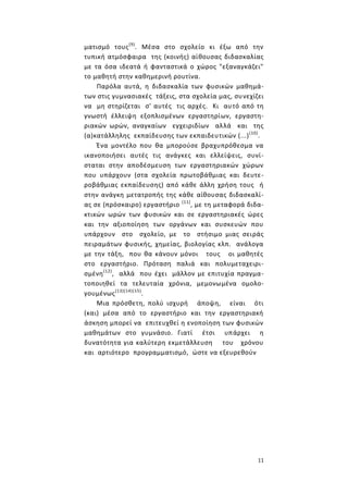 11
ματισμό τους(9)
. Μέσα στο σχολείο κι έξω από την
τυπική ατμόσφαιρα της (κοινής) αίθουσας διδασκαλίας
με τα όσα ιδεατά ή φανταστικά ο χώρος "εξαναγκάζει"
το μαθητή στην καθημερινή ρουτίνα.
Παρόλα αυτά, η διδασκαλία των φυσικών μαθημά-
των στις γυμνασιακές τάξεις, στα σχολεία μας, συνεχίζει
να μη στηρίζεται σ' αυτές τις αρχές. Κι αυτό από τη
γνωστή έλλειψη εξοπλισμένων εργαστηρίων, εργαστη-
ριακών ωρών, αναγκαίων εγχειριδίων αλλά και της
(α)κατάλληλης εκπαίδευσης των εκπαιδευτικών (...)(10)
.
Ένα μοντέλο που θα μπορούσε βραχυπρόθεσμα να
ικανοποιήσει αυτές τις ανάγκες και ελλείψεις, συνί-
σταται στην αποδέσμευση των εργαστηριακών χώρων
που υπάρχουν (στα σχολεία πρωτοβάθμιας και δευτε-
ροβάθμιας εκπαίδευσης) από κάθε άλλη χρήση τους ή
στην ανάγκη μετατροπής της κάθε αίθουσας διδασκαλί-
ας σε (πρόσκαιρο) εργαστήριο (11)
, με τη μεταφορά διδα-
κτικών ωρών των φυσικών και σε εργαστηριακές ώρες
και την αξιοποίηση των οργάνων και συσκευών που
υπάρχουν στο σχολείο, με το στήσιμο μιας σειράς
πειραμάτων φυσικής, χημείας, βιολογίας κλπ. ανάλογα
με την τάξη, που θα κάνουν μόνοι τους οι μαθητές
στο εργαστήριο. Πρόταση παλιά και πολυμεταχειρι-
σμένη(12)
, αλλά που έχει μάλλον με επιτυχία πραγμα-
τοποιηθεί τα τελευταία χρόνια, μεμονωμένα ομολο-
γουμένως(13)(14)(15)
.
Μια πρόσθετη, πολύ ισχυρή άποψη, είναι ότι
(και) μέσα από το εργαστήριο και την εργαστηριακή
άσκηση μπορεί να επιτευχθεί η ενοποίηση των φυσικών
μαθημάτων στο γυμνάσιο. Γιατί έτσι υπάρχει η
δυνατότητα για καλύτερη εκμετάλλευση του χρόνου
και αρτιότερο προγραμματισμό, ώστε να εξευρεθούν
 