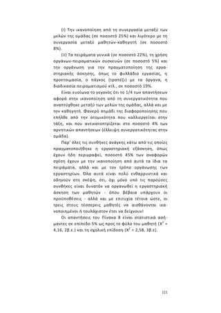 111
(i) Την ικανοποίηση από τη συνεργασία μεταξύ των
μελών της ομάδας (σε ποσοστό 25%) και λιγότερο με τη
συνεργασία μεταξύ μαθητών-καθηγητή (σε ποσοστό
8%).
(ii) Τα πειράματα γενικά (σε ποσοστό 22%), τη χρήση
οργάνων-πειραματικών συσκευών (σε ποσοστό 5%) και
την οργάνωση για την πραγματοποίηση της εργα-
στηριακής άσκησης, όπως το φυλλάδιο εργασίας, η
προετοιμασία, ο πάγκος (τραπέζι) με τα όργανα, η
διαδικασία πειραματισμού κτλ., σε ποσοστό 19%.
Είναι ευοίωνο το γεγονός ότι το 1/4 των απαντήσεων
αφορά στην ικανοποίηση από τη συνεργατικότητα που
αναπτύχθηκε μεταξύ των μελών της ομάδας, αλλά και με
τον καθηγητή. Φανερό σημάδι της διαφοροποίησης που
επήλθε από την ατομικότητα που καλλιεργείται στην
τάξη, και που αντικατοπτρίζεται στο ποσοστό 4% των
αρνητικών απαντήσεων (έλλειψη συνεργατικότητας στην
ομάδα).
Παρ' όλες τις συνθήκες ανάγκης κάτω από τις οποίες
πραγματοποιήθηκε η εργαστηριακή εξάσκηση, όπως
έχουν ήδη περιγραφεί, ποσοστό 45% των αναφορών
σχέση έχουν με την ικανοποίηση από αυτά τα ίδια τα
πειράματα, αλλά και με τον τρόπο οργάνωσης των
εργαστηρίων. Όλα αυτά είναι πολύ ενθαρρυντικά και
οδηγούν στη σκέψη, ότι, όχι μόνο υπό τις παρούσες
συνθήκες είναι δυνατόν να οργανωθεί η εργαστηριακή
άσκηση των μαθητών - όπου βέβαια υπάρχουν οι
προϋποθέσεις - αλλά και με επιτυχία τέτοια ώστε, οι
τρεις στους τέσσερεις μαθητές να αισθάνονται ικα-
νοποιημένοι ή τουλάχιστον έτσι να δείχνουν!
Οι απαντήσεις του Πίνακα 8 είναι στατιστικά ασή-
μαντες σε επίπεδο 5% ως προς το φύλο του μαθητή (Χ2
=
4,16, 2β.ε.) και τη σχολική επίδοση (Χ2
= 2,58, 3β.ε).
 