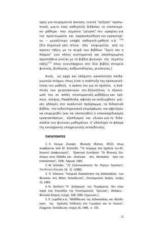 12
ώρες για πειραματική άσκηση, τυπική "αύξηση" προσω-
πικού, μια κι ένας καθηγητής διδάσκει το ενοποιημέ-
νο μάθημα - που σημαίνει "μείωση" του ωραρίου για
την προετοιμασία και παρακολούθηση του εργαστηρί-
ου – μεγαλύτερη επαφή καθηγητή-μαθητή κ.ά. (16)
[Στο δημοτικό κάτι τέτοιο ήδη επιχειρείται από τις
πρώτες τάξεις με τη σειρά των βιβλίων "Εμείς και ο
Κόσμος" ενώ πλέον συστηματική και ολοκληρωμένη
προσπάθεια γίνεται με το βιβλίο φυσικών της πέμπτης
τάξης(17)
όπου συνυπάρχουν στο ίδιο βιβλίο στοιχεία
φυσικής, βιολογίας, ανθρωπολογίας, γεωλογίας.]
Αυτά, ως αρχή και ελάχιστη ικανοποίηση παιδα-
γωγικών στόχων, όπως είναι η ανάπτυξη της προσωπικό-
τητας του μαθητή, η αγάπη του για το σχολείο, η ανά-
πτυξη των χειρονακτικών του δεξιοτήτων, η εξοικεί-
ωσή του σε απλές επιστημονικές μεθόδους και τρό-
πους σκέψης. Παράλληλα, αφενός να επιδιωχθούν ριζι-
κές αλλαγές στο αναλυτικό πρόγραμμα, τα διδακτικά
βιβλία, την ενδοϋπηρεσιακή επιμόρφωση και αφετέρου
να επιχειρηθεί (και να υλοποιηθεί) ο επανασχεδιασμός
εγκαταστάσεων, εξοπλισμού και υλικών για τη διδα-
σκαλία των φυσικών μαθημάτων σ' ολόκληρο το φάσμα
της εννιάχρονης υποχρεωτικής εκπαίδευσης.
ΠΑΡΑΠΟΜΠΕΣ
1. Κ. Κούμα: Σύνοψη Φυσικής (Βιέννη, 1812), όπως
αναφέρεται από Μ. Σπετσίδη: "Το πείραμα στα Σχολεία του Ελ-
ληνικού Διαφωτισμού", Πρακτικά Συνεδρίου "Οι Φυσικές Επι-
στήμες στην Ελλάδα και ιδιαίτερα στη Θεσσαλία πριν την
Επανάσταση", ΕΕΦ, Λάρισα 1985.
2. W. Scheider: "27 Commandments for Physics Teachers",
THE PHYSICS TEACHER, 18, 31 (1980).
3. Π. Κόκκοτα: "Ιστορική Ανασκόπηση της Διδασκαλίας των
Φυσικών στη Μέση Εκπαίδευση", Επιστημονική Σκέψη, τεύχος
15, 1983.
4. Ν. Δαπόντε: "Η Διεξαγωγή του Πειράματος δεν είναι
παρά ένα Επεισόδιο της Επιστημονικής Έρευνας", Απόψεις -
Φυσικός Κόσμος, τεύχος 100, 1985. Σημείωση 1.
5. Π. Ξωχέλλη κ.ά.: "Μεθόδευση της Διδασκαλίας και Αξιολό-
γηση της Σχολικής Επίδοσης στο Γυμνάσιο και το Λύκειο",
Σύγχρονη Εκπαίδευση, τεύχος 26, 1986, σ. 101.
 