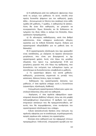 120
ζ) Η καθοδήγηση από τον καθηγητή «φαίνεται» λίγη
κατά τη γνώμη των μαθητών. Κι αυτό, επειδή στην
πρώτη δυσκολία ψάχνουν για τον καθηγητή, χωρίς
άλλο... Αντικειμενικά το 5λεπτο που αναλογεί στην κάθε
ομάδα (34 μαθητές, 7 ομάδες, 1 καθηγητής) δε φτάνει.
Λύση θα ήταν δύο καθηγητές, αν μπορούν να
συνεργαστούν. Όμως δύσκολο, αν δε διδάσκουν σε
τμήματα της ίδιας τάξης κι ακόμα πιο δύσκολο, λόγω
ωρολογίου προγράμματος.
η) Οι αδυναμίες καθοδήγησης, κατά ένα βαθμό
καλύπτονται, όταν υπάρχουν αναλυτικές οδηγίες
εργασίας για τα πιθανά δύσκολα σημεία. Ανάγκη για
εργαστηριακό οδηγό/βιβλίο για το μαθητή (και το
δάσκαλο).
θ) Ο εργαστηριακός εξοπλισμός που έχει χορηγηθεί
είναι κατάλληλος, με εξαίρεση τα όργανα ηλεκτρικών
μετρήσεων, που είναι για βιομηχανική κι όχι
εργαστηριακή χρήση. Αυτό, είτε λόγω της μεγάλης
κλίμακας που έχουν π.χ. αμπερόμετρο 0-5Α για
μετρήσεις μερικών mΑ, είτε λόγω της αρίθμησης, που
δυσκολεύει την εκτίμηση των ενδιαμέσων τιμών, με
αποτέλεσμα να δυσκολεύονται υπερβολικά οι μαθητές.
ι) Το εργαστήριο φέρνει πιο κοντά μαθητές-
καθηγητές, μειώνοντας σημαντικά τη μεταξύ τους
απόσταση. Κάποιες λύσεις, προς το παρόν:
- Καθιέρωση της εργαστηριακής άσκησης των
μαθητών, σ' όσα σχολεία υπάρχει αυτή η δυνατότητα
(εργαστήριο, εξοπλισμός, διάθεση).
- Ενσωμάτωση εργαστηριακών-διδακτικών ωρών και
επιλογή διδακτέας ύλης από τον καθηγητή.
- Χορήγηση, σ' όσα σχολεία εφαρμόζουν εργα-
στηριακή άσκηση βιβλίου/ οδηγού, έστω και στη μορφή
πολυγραφημένων σημειώσεων. Ο αριθμός των εργα-
στηριακών ασκήσεων που θα πραγματοποιηθούν, απ'
αυτές που θα περιγράφονται, είναι συνάρτηση του
εργαστηριακού εξοπλισμού που υπάρχει.
- Ειδική (αποκλειστική) δαπάνη στην πίστωση της
σχολικής εφορείας για τα αναλώσιμα, συμπληρωματικές
αγορές οργάνων κλπ. ανάγκες του εργαστηρίου.
- Κίνητρα στον καθηγητή για την εφαρμογή τέτοιων
προγραμμάτων. Ενδεικτικά, υπερωριακή αμοιβή για την
 