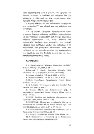 121
κάθε εργαστηριακή ώρα ή μείωση του ωραρίου και
δικαίως, όταν για τις συνθήκες που υπάρχουν δεν εξο-
μοιώνεται η διδακτική με την εργαστηριακή απα-
σχόληση. Ακόμα και ηθικές αμοιβές.
- Νομική κάλυψη για την πιθανότητα ατυχήματος
στο εργαστήριο(17)
και οδηγού για την ασφάλεια στο
εργαστήριο.
-Για τη μερική εφαρμογή προγραμμάτων εργα-
στηριακής άσκησης πρέπει να αναλάβουν πρωτοβουλίες
και οι αντίστοιχες ενώσεις ΕΕΦ, ΕΕΧ, ΠΕΒ με σεμινάρια,
οδηγούς εργαστηρίου κλπ., πλην βεβαίως της
οικονομικής δαπάνης, που παραμένει στη σχολική
εφορεία, τους συλλόγους γονέων και κηδεμόνων ή τη
συνεισφορά των μαθητικών κοινοτήτων. Αυτά, σαν
ερέθισμα για την ευαισθητοποίηση και ενεργοποίηση
του αρμόδιου για την Παιδεία φορέα και για πιο...
άσπρες (εργαστηριακές) μέρες!
ΠΑΡΑΠΟΜΠΕΣ
1 .Ν. Παπασταματίου: "Κάνοντας Εργαστήριο την Τάξη",
Φυσικός Κόσμος, τ. 94, 1984, σ. 13-17.
2.Πρακτικά Γ΄ Πανελ. Συνεδρίου Φυσικής, ΕΕΦ,
Καλαμάτα, 1983 (: Πειραματική διδασκαλία φυσικής).
3.Ενημερωτικό Δελτίο ΕΕΦ, αρ. 5, 1984, σ. 12-14.
4.Ενημερωτικό Δελτίο ΕΕΦ, αρ. 6-7, 1985, σ. 8-10.
5.Ο.Σ.Κ.: Κτιριολογικά Προγράμματα Γενικής Εκπαι-
δεύσεως, 1982, σ. 21.
6. Ν. Βολιώτη: "Η Κοινωνιομετρία στο Σχολείο", Νέα
Παιδεία, τ.12, 1980, σ. 97 κ.ε.
5. Unesco: Οδηγός του Εκπαιδευτικού (μτφ. Α.
Βακιαρέλη- Ε. Παπαγκίκα), Εκπαιδ. Θέματα, Αθήνα 1985, σ.
33-39 , 207 κ.ε.
6.ΥΠΕΠΘ. Ωρολόγια και Αναλυτικά Προγράμματα του
Γυμνασίου, ΟΕΔΒ, Αθήνα 1980, σ. 63-65.
7.ΥΠΕΠΘ/ΚΕΜΕ: Οδηγίες για τη Διδακτέα Ύλη και τη
Διδασκαλία στο Γυμνάσιο και το Λύκειο κατά το Σχολ. Έτος
1984-85, ΟΕΔΒ, Αθήνα 1984, τχ. Β΄, σ. 27, 28, 33.
8. Ε. Δημητρόπουλου: Εκπαιδευτική Αξιολόγηση, τομ. 2,
Πουρναράς, Θεσσαλονίκη 1983, σ. 22-32.
9. Γ. Λελάκη: Εκπαιδευτική Έρευνα, ΟΕΔΒ, Αθήνα 1983.
10. Κ. Παπαϊωάννου: Η Στατιστική εις την Εκπαίδευσιν,
Παιδαγ. Ινστιτούτο Κύπρου, Λευκωσία 1977.
 