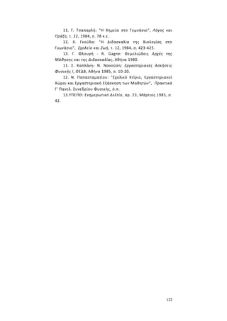 122
11. Γ. Τσαπαρλή: "Η Χημεία στο Γυμνάσιο", Λόγος και
Πράξη, τ. 22, 1984, σ. 78 κ.ε.
12. Χ. Γκούδα: "Η Διδασκαλία της Βιολογίας στο
Γυμνάσιο", Σχολείο και Ζωή, τ. 12, 1984, σ. 423-425.
13. Γ. Φλουρή - R. Gagne: Θεμελιώδεις Αρχές της
Μάθησης και της Διδασκαλίας, Αθήνα 1980.
11. Σ. Καπλάνη- Ν. Νανούση: Εργαστηριακές Ασκήσεις
Φυσικής I, ΟΕΔΒ, Αθήνα 1985, σ. 10-20.
12. Ν. Παπασταματίου: "Σχολικό Κτίριο, Εργαστηριακοί
Χώροι και Εργαστηριακή Εξάσκηση των Μαθητών", Πρακτικά
Γ' Πανελ. Συνεδρίου Φυσικής, ό.π.
13.ΥΠΕΠΘ: Ενημερωτικό Δελτίο, αρ. 23, Μάρτιος 1985, σ.
42.
 