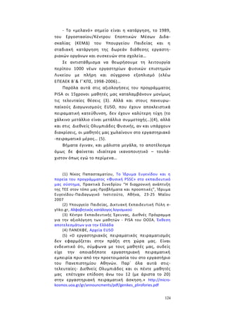 124
- Το «μελανό» σημείο είναι η κατάργηση, το 1989,
του Εργοστασίου/Κέντρου Εποπτικών Μέσων Διδα-
σκαλίας (ΚΕΜΔ) του Υπουργείου Παιδείας και η
σταδιακή κατάργηση της δωρεάν διάθεσης εργαστη-
ριακών οργάνων και συσκευών στα σχολεία…
Σε αντιστάθμισμα να θεωρήσουμε τη λειτουργία
περίπου 1000 νέων εργαστηρίων φυσικών επιστημών
Λυκείου με πλήρη και σύγχρονο εξοπλισμό (ελέω
ΕΠΕΑΕΚ Β΄& Γ΄ΚΠΣ, 1998-2006)…
Παρόλα αυτά στις αξιολογήσεις του προγράμματος
PISA οι 15χρονοι μαθητές μας καταλαμβάνουν μονίμως
τις τελευταίες θέσεις (3). Αλλά και στους πανευρω-
παϊκούς Διαγωνισμούς EUSO, που έχουν αποκλειστικά
πειραματική κατεύθυνση, δεν έχουν καλύτερη τύχη (το
χάλκινο μετάλλιο είναι μετάλλιο συμμετοχής…)(4), αλλά
και στις Διεθνείς Ολυμπιάδες Φυσικής, αν και υπάρχουν
διακρίσεις, οι μαθητές μας χωλαίνουν στο εργαστηριακό
-πειραματικό μέρος… (5).
Βήματα έγιναν, και μάλιστα μεγάλα, το αποτέλεσμα
όμως δε φαίνεται ιδιαίτερα ικανοποιητικό – τουλά-
χιστον όπως εγώ το περίμενα…
(1) Νίκος Παπασταματίου, Το Ίδρυμα Ευγενίδου και η
πορεία του προγράμματος «Φυσική PSSC» στο εκπαιδευτικό
μας σύστημα, Πρακτικά Συνεδρίου “Η διαχρονική ανάπτυξη
της ΤΕΕ στον τόπο μας-Προβλήματα και προοπτικές”, Ίδρυμα
Ευγενίδου-Παιδαγωγικό Ινστιτούτο, Αθήνα, 23-25 Μαΐου
2007
(2) Υπουργείο Παιδείας, Δικτυακή Εκπαιδευτική Πύλη e-
yliko.gr, Αλφαβητικός κατάλογος λογισμικού
(3) Κέντρο Εκπαιδευτικής Έρευνας, Διεθνές Πρόγραμμα
για την αξιολόγηση των μαθητών - PISA του ΟΟΣΑ, Έκθεση
αποτελεσμάτων για την Ελλάδα
(4) ΠΑΝΕΚΦΕ, Αρχεία EUSO
(5) «Ο εργαστηριακός πειραματικός πειραματισμός
δεν εφαρμόζεται στην πράξη στη χώρα μας. Είναι
ενδεικτικό ότι, σύμφωνα με τους μαθητές μας, ουδείς
είχε την οποιαδήποτε εργαστηριακή πειραματική
εμπειρία πριν από την προετοιμασία του στο εργαστήριο
του Πανεπιστημίου Αθηνών. Παρ΄ όλα αυτά στις-
τελευταίες- Διεθνείς Ολυμπιάδες και οι πέντε μαθητές
μας επέτυχαν επίδοση άνω του 12 (με άριστα το 20)
στην εργαστηριακή πειραματική άσκηση.» http://micro-
kosmos.uoa.gr/gr/announcments/pdf/genikes_plirofories.pdf
 