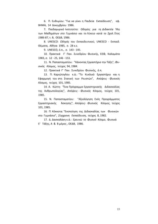 13
6. Π. Ευθυμίου: "Για να γίνει η Παιδεία Εκπαίδευση", εφ.
ΒΗΜΑ, 14 Δεκεμβρίου 1986.
7. Παιδαγωγικό Ινστιτούτο: Οδηγίες για τη Διδακτέα Ύλη
των Μαθημάτων στο Γυμνάσιο και το Λύκειο κατά το Σχολ. Έτος
1986-87, τ. Β, ΟΕΔΒ, 1986.
8. UNESCO: Οδηγός του Εκπαιδευτικού, UNESCO - Εκπαιδ.
Θέματα, Αθήνα 1985, σ. 28 κ.ε.
9. UNESCO, ό.π., σ. 143 - 145.
10. Πρακτικά Γ' Παν. Συνεδρίου Φυσικής, ΕΕΦ, Καλαμάτα
1983, σ. 12 - 25, 146 - 153.
11. Ν. Παπασταματίου: "Κάνοντας Εργαστήριο την Τάξη", Φυ-
σικός Κόσμος, τεύχος 94, 1984.
12. Πρακτικά Γ' Παν. Συνεδρίου Φυσικής, ό.π.
13. Π. Καριώτογλου κ.ά.: "Το Κυκλικό Εργαστήριο και η
Εφαρμογή του στη Στατική των Ρευστών", Απόψεις - Φυσικός
Κόσμος, τεύχος 101, 1985.
14. Α. Κώττη: "Ένα Πρόγραμμα Εργαστηριακής Διδασκαλίας
της Ανθρωπολογίας", Απόψεις - Φυσικός Κόσμος, τεύχος 101,
1985.
15. Ν. Παπασταματίου: "Αξιολόγηση Ενός Προγράμματος
Εργαστηριακής Άσκησης", Απόψεις- Φυσικός Κόσμος, τεύχος
101, 1985.
16. Π. Κόκκοτα: "Ενοποίηση της Διδασκαλίας των Φυσικών
στο Γυμνάσιο", Σύγχρονη Εκπαίδευση, τεύχος 8, 1982.
17. Δ. Δασκαλάκη κ.ά.: Ερευνώ το Φυσικό Κόσμο, Φυσικά
Ε' Τάξης, Α & Β μέρος , ΟΕΔΒ, 1986.
 