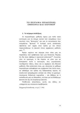 14
Τ Ο Π Ε Ι Ρ Α Μ Α Ε Π Ι Δ ΕΙ Ξ Ε ΩΣ :
Ε Μ Π Ε Ι Ρ Ι Α Κ Α Ι Χ Ι Ο Υ Μ Ο Ρ
1. Το πείραμα επιδείξεως
Οι περισσότεροι μαθητές έχουν μια πολύ κακή
εντύπωση για τα άτομα εκείνα πού ονομάζουν τους
εαυτούς τους "φυσικούς" και για το αντικείμενο που
ονομάζεται "φυσική" Ή λυπηρή αυτή κατάσταση
οφείλεται κατ' αρχήν στον τρόπο με τον όποιο
παρουσιάζουμε τη φυσική στους αρχάριους μαθητές
μας…(1)
.
Άραγε ισχύουν και σήμερα στον τόπο μας τα
παραπάνω πού γράφτηκαν πριν μια δεκαετία; Νομίζω
ότι θα ήταν σφάλμα ή αρνητική απάντηση(2)
. Γεννιέται
τότε το ερώτημα, τι θα έπρεπε να γίνει για να
ξεπεραστεί αυτή η αντινομία, στις γυμνασιακές
τουλάχιστον τάξεις, όπου και οι αρχάριοι στη Φυσική
μαθητές. Μια απάντηση είναι, μα, κάνοντας το μάθημα
περισσότερο ενδιαφέρον και ευχάριστο! Και τούτο ίσως,
αν αλλάζαμε τον τρόπο της διδασκαλίας πρώτα, τα
αναλυτικά προγράμματα υστέρα και τέλος τα χρησιμο-
ποιούμενα διδακτικά εγχειρίδια – και βέβαια αν ή
εκπαίδευσή μας ως δάσκαλου, να ήταν για να διδάξουμε
φυσική και όχι να γνωρίζουμε φυσική.
Υποθετικές απαντήσεις, αυτές και άλλες, σε
υπάρχοντα και επείγοντα προβλήματα.
Σύγχρονη Εκπαίδευση, τεύχος 7, 1982.
 