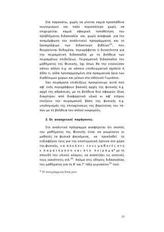 15
Στα παρακάτω, χωρίς να γίνεται καμιά προσπάθεια
νεωτερισμού και πολύ περισσότερο χωρίς να
επιχειρείται καμιά σφαιρική τοποθέτηση του
προβλήματος διδασκαλία και χωρίς αναφορά για την
αναμόρφωση του αναλυτικού προγράμματος και το
ξαναγράψιμο των διδακτικών βιβλίων(3)
, που
θεωρούνται δεδομένα, περιγράφεται η δυνατότητα για
την πειραματική διδασκαλία με τη βοήθεια των
πειραμάτων επιδείξεως. Πειραματική διδασκαλία του
μαθήματος της Φυσικής, όχι όπως θα την εννοούσαν
κάπου αλλού π.χ. σε κάποιο υποδειγματικό σχολείο ή
άλλο τι, αλλά προσαρμοσμένη στα πραγματικά όρια των
διαθέσιμων χώρων και μέσων στο ελληνικό Γυμνάσιο.
Σαν πειράματα επιδείξεως προκρίνουμε αυτά πού
αφ' ενός περιγράφουν βασικές αρχές της φυσικής π.χ.
αρχή της αδράνειας, με τη βοήθεια δυο σφαιρών ίδιας
διαμέτρου από διαφορετικό υλικό κι αφ' ετέρου
τονίζουν την πειραματική βάση της φυσικής π.χ.
υπολογισμός της επιταχύνσεως της βαρύτητας του τό-
που με τη βοήθεια του απλού εκκρεμούς.
2. Οι ανασχετικοί παράγοντες
Στο αναλυτικό πρόγραμμα αναφέρεται ότι σκοπός
του μαθήματος της Φυσικής είναι να γνωρίσουν οι
μαθητές τα φυσικά φαινόμενα, να προκληθεί το
ενδιαφέρον τους για την επιστημονική έρευνα στο χώρο
της φυσικής, ν α α σ κ ή σ ε ι τ ο υ ς μ α θ η τ έ ς σ τ η
ν π α ρ α τ ή ρ η σ η κ α ι σ τ ο π ε ί ρ α μ α* με τη
σπουδή του υλικού κόσμου, να αναπτύξει τις νοητικές
τους ικανότητες κτλ.(4)
. Ακόμα στις οδηγίες διδασκαλίας
του μαθήματος για τη Β' και Γ' τάξη γυμνασίου(5)
τονί-
* Ή υπογράμμιση δική μου.
 