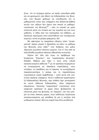 16
ζεται ότι το πείραμα πρέπει να παίζει σπουδαίο ρόλο
και να χρησιμεύει σαν βάση της διδασκαλίας της Φυσι-
κής, ενώ θεωρεί χρήσιμο να υπενθυμίσει ότι οι
μαθηματικοί τύποι που υπάρχουν στα διδακτικά βιβλία
αυτών των τάξεων δεν έχουν σαν σκοπό τη μαθημα-
τικοποίηση της Φυσικής(6)
– κάτι το εύκολο με μόνο
εποπτικό μέσο τον πίνακα και την κιμωλία και για τους
μαθητές, τι άλλο από την παπαγαλία του βιβλίου, με
ιδιαίτερη προτίμηση στην αποστήθιση των τονιζόμενων
σημείων, αυτά τα μαύρα γράμματα, δα!
Με αφετηρία τις παραπάνω οδηγίες πόσο "πειρα-
ματικά" άραγε μπορεί ο δάσκαλος να κάνει το μάθημα
της Φυσικής στην τάξη(7)
είτε διδάσκει στο μόλις
ιδρυμένο γυμνάσιο κάποιου χωριού, είτε σ' ένα από τα
πολυπληθή γυμνάσια κάποιας αθηναϊκής συνοικίας;
Πρώτο απ' όλα οξύ είναι το πρόβλημα του
λεγόμενου "Χημείου", του "εργαστηρίου φυσικής",
δηλαδή. Βέβαια μην πάει ο νους στην ειδικά
κατασκευασμένη αίθουσα (8)
με τα τραπέζια πειραμάτων
τα επιστρωμένα με πλακάκια πορσελάνης, τους
νιπτήρες, τις προθήκες για το όργανα, το συνεχιζόμενο
παρασκευαστήριο ή ακόμα και το παραπλεύρως
ευρισκόμενο μικρό αμφιθέατρο – γιατί αυτά στα νεό-
κτιστα σχολεία υπάρχουν. Αυτή η αίθουσα εργαστηρίου
(ή διδασκαλίας) Φυσικής, προ πολλού έχει μετατραπεί
σε κοινή αίθουσα διδασκαλίας, πλην ελαχίστων
εξαιρέσεων. Λέγοντας "εργαστήριο" υπονοούμε στην
τρέχουσα ορολογία το χώρο όπου φυλάγονται τα
εποπτικά μέσα της φυσικής, τα "όργανα", και που μπο-
ρεί να είναι κάποιος χώρος, στην καλλίτερη περίπτωση
κατασκευασμένος για απoθήκη (ή και η κουζίνα στα
μισθωμένα κτίρια). Μα πιο συχνά ένας-δύο μεταλλικοί
 