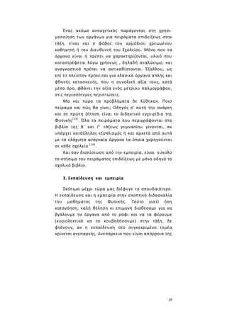 18
Ένας ακόμα ανασχετικός παράγοντας στη χρησι-
μοποίηση των οργάνων για πειράματα επιδείξεως στην
τάξη, είναι και ο φόβος του αρμόδιου χρεωμένου
καθηγητή ή του Διευθυντή του Σχολείου. Μόνο που τα
όργανα είναι ή πρέπει να χαρακτηρίζονται, υλικό που
καταστρέφεται λόγω χρήσεως , δηλαδή αναλώσιμο, και
αναγκαστικά πρέπει να αντικαθίστανται. Έξαλλου, ως
επί το πλείστον πρόκειται για κλασικά όργανα απλής και
φθηνής κατασκευής, που η συνολική αξία τους, κατά
μέσο όρο, φθάνει την αξία ενός μέτριου παλμογράφου,
στις περισσότερες περιπτώσεις.
Μα και τώρα τα προβλήματα δε λύθηκαν. Ποιο
πείραμα και πώς θα γίνει; Οδηγός σ' αυτή την ανάγκη
και σε πρώτη ζήτηση είναι το διδακτικό εγχειρίδιο της
Φυσικής(13)
. Όλα τα πειράματα που περιγράφονται στα
βιβλία της Β' και Γ' τάξεως γυμνασίου γίνονται, αν
υπάρχει κατάλληλος εξοπλισμός ή και αρκετά από αυτά
με τα ελάχιστα αναγκαία όργανα τα όποια χορηγούνται
σε κάθε σχολείο (14)
.
Και σαν διαπίστωση από την εμπειρία, είναι εύκολο
το στήσιμο του πειράματος επιδείξεως με μόνο οδηγό το
σχολικό βιβλίο.
3. Εκπαίδευση και εμπειρία
Σκόπιμα μέχρι τώρα μας διέφυγε το σπουδαιότερο.
Η εκπαίδευση και η εμπειρία στην εποπτική διδασκαλία
του μαθήματος της Φυσικής. Τούτο γιατί όση
κατανόηση, καλή θέληση κι επιμονή διαθέσαμε για να
βγάλουμε τα όργανα από το ράφι και να τα φέρουμε
(κυριολεκτικά να τα κουβαλήσουμε) στην τάξη, δε
φτάνουν, αν η εκπαίδευση στο συγκεκριμένο τομέα
κρίνεται ανεπαρκής. Ανεπάρκεια που είναι απόρροια της
 
