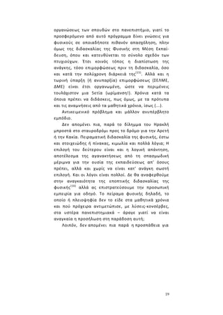 19
οργανώσεως των σπουδών στο πανεπιστήμιο, γιατί το
προσφερόμενο από αυτό πρόγραμμα δίνει γνώσεις για
φυσικούς σε οποιαδήποτε πιθανόν απασχόληση, πλην
όμως της διδασκαλίας της Φυσικής στη Μέση Εκπαί-
δευση, όπου και κατευθύνεται το σύνολο σχεδόν των
πτυχιούχων. Έτσι κοινός τόπος η διαπίστωση της
ανάγκης, τόσο επιμορφώσεως πριν τη διδασκαλία, όσο
και κατά την πολύχρονη διάρκειά της(15)
. Αλλά και η
τωρινή ύπαρξη (ή ανυπαρξία) επιμορφώσεως (ΣΕΛΜΕ,
ΔΜΕ) είναι έτσι οργανωμένη, ώστε να περιμένεις
τουλάχιστον μια 5ετία (ωρίμανση!). Χρόνια κατά τα
όποια πρέπει να διδάσκεις, πως όμως, με τα πρότυπα
και τις αναμνήσεις από τα μαθητικά χρόνια, ίσως (...).
Αντικειμενικό πρόβλημα και μάλλον ανυπέρβλητο
εμπόδιο.
Δεν απομένει πια, παρά το δίλημμα του Ηρακλή
μπροστά στο σταυροδρόμι προς το δρόμο για την Αρετή
ή την Κακία. Πειραματική διδασκαλία της φυσικής, έστω
και στοιχειώδης ή πίνακας, κιμωλία και πολλά λόγια; Η
επιλογή του δεύτερου είναι και η λογική απάντηση,
αποτέλεσμα της αγανακτήσεως από τη σπασμωδική
μέριμνα για την ουσία της εκπαιδεύσεως απ' όσους
πρέπει, αλλά και χωρίς να είναι κατ' ανάγκη σωστή
επιλογή. Και οι λόγοι είναι πολλοί. Δε θα αναφερθούμε
στην αναγκαιότητα της εποπτικής διδασκαλίας της
φυσικής(16)
αλλά ας επιστρατεύσουμε την προσωπική
εμπειρία για οδηγό. Το πείραμα φυσικής δηλαδή, το
οποίο ή πλειοψηφία δεν το είδε στα μαθητικά χρόνια
και πού πρόχειρα αντιμετώπισε, με λύσεις-κονσέρβες,
στα υστέρα πανεπιστημιακά – άραγε γιατί να είναι
αναγκαία η προσήλωση στη παράδοση αυτή;
Λοιπόν, δεν απομένει πια παρά η προσπάθεια για
 