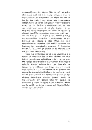20
αυτοεκπαίδευση. Με κάποια άλλη οπτική, αν καλο-
εξετάσουμε αυτό πού λέμε επιμόρφωση, μπορούμε να
συμπεράνουμε ότι αναγκαστικά δεν περνά και από τα
θρανία. Για κάθε άτομο ώριμο και επιστημονικά
καταρτισμένο, με ικανές εμπειρίες σ' ένα συγκεκριμένο
τομέα και με ιδεολογικό προσανατολισμό για την
προσφορά στο κοινωνικό σύνολο (προσφορά με
ελάχιστη ηθική αναγνώριση και καθόλου αξιοπρεπή
υλική ανταμοιβή) η επιμόρφωση είναι δυνατόν να γίνει
και κατ' ιδίαν, μάλλον. Χώρος η τάξη. Τρόπος ή πράξη
της διδασκαλίας. Δάσκαλος η επιστημονική σκέψη.
Βοήθημα και οδηγός η κάθε πληροφορία που
εποικοδομητικά προσφέρει στην καλλίτερη γνώση του
θέματος. Και πληροφορίες υπάρχουν ή βρίσκονται
πολλές(17)
. Εξάλλου ας μη ζητάμε και το απόλυτο. Από
την εμπειρία η εκπαίδευση.
Τώρα πια ιχνηλατούμε σε σίγουρα μονοπάτια ή ο
δρόμος με τα εμπόδια αρχίζει; Κι οι μαθητές στην τάξη
δείχνουν μεγαλύτερο ενδιαφέρον; Πιθανά και τα τρία.
Μα σίγουρα τα πράγματα δε διορθώθηκαν σε συλλογικό
επίπεδο. Ατομικό ξεκίνημα έγινε έτσι, ώστε κάτι να
έχουμε να αντιτάξουμε, σαν άτομα πια, στη γενική
παρατήρηση ότι: (στη διδασκαλία με τη βοήθεια τον
εποπτικών, μέσων) εξακολουθούμε να απέχουμε πολύ
από τα ξένα πρότυπα (των προηγμένων χωρών) με την
κλασική δικαιολογία "είμαστε φτωχοί", χωρίς να
παραδεχόμαστε σαν βασικά αιτία την αγνοία, τη
φυγοπονία ή ακόμα την αρνητική μας στάση για κάθε τι
που θα ταράξει τα ήρεμα νερά της από έδρας διάλεξης
και του κιμωλιοπίνακα(18)
.
 
