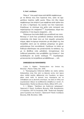 21
4. Αντί επιλόγου
Πάνω σ’ ένα μικρό πώμα από φελλό καρφώνουμε
με τα δόντια τους δυο πιρούνια έτσι, ώστε να σχη-
ματίζουν περίπου ορθή γωνία. Πάνω στο ίδιο πώμα
καρφώνουμε ένα σπίρτο ή μια καρφίτσα κατά τρόπο που
να γίνει η διχοτόμος της γωνίας των δυο πιρουνιών.
Στηρίζουμε το σύστημα στα χείλη ενός ποτηριού και
παρατηρούμε ότι ισορροπεί(19)
. Συμπέρασμα, σώμα που
στηρίζεται σ' ένα σημείο ισορροπεί... κτλ.
Παίρνουμε ένα πιάτο βαθύ (μη μεταλλικό) και τοπο-
θετούμε σ' αυτό δυο μεταλλικά καπάκια κοντά-κοντά,
ενώνοντας στα άκρα τους με ένα κομμάτι μονωμένο
σύρμα, αφού τα έχουμε στερεώσει με κάτι βαρύ π.χ. ένα
πετραδάκι (αντί για τα καπάκια μπορούμε να χρησι-
μοποιήσουμε δυο κουταλάκια). Γεμίζουμε το πιάτο με
διάλυμα αλατόνερου και μετακινώντας τα καπάκια, π.χ.
με τη βοήθεια ενός μολυβιού, πετυχαίνουμε ένα
(υδάτινο) ροοστάτη, που μεταβάλλει την ένταση σ’ ένα
συνδεδεμένο σε αυτόν κύκλωμα (20)
. Συμπέρασμα:
μετακινώντας τα πετραδάκια μεταβάλλουμε, ... κτλ.
ΣΗΜΕΙΩΣΕΙΣ ΚΑΙ ΠΑΡΑΠΟΜΠΕΣ
1.John S. Rigden: "Ανασκευάστε την έννοια της
Φυσικής", Physics Today, Οκτ. 1970.
2. "Κακογραμμένα διδακτικά βιβλία και κακός τρόπος
διδασκαλίας είναι δύο από τις βασικές αιτίες πού έχουν
κάνει πολλά παιδιά, φθάνοντας στο Γυμνάσιο, να έχουν
χάσει κατά πολύ τη φυσική τους περιέργεια και το
ενδιαφέρον για τις φυσικές επιστήμες και προς το τέλος των
γυμνασιακών τάξεων να αισθάνονται απέχθεια γι' αυτές", Α.
Βεργανελάκη: Παιδιά και Φυσική, Ολκός, Αθήνα 1977, σ.22.
3. Ι. Βλάχου: "Ωρολόγιο και Αναλυτικό πρόγραμμα",
Πρακτικά Α' Πανελ. Συνέδριου Φυσικής, ΕΕΦ, Θεσσαλονίκη,
1-4 Απριλίου 1977 & Επιτροπής ΕΕΦ: "Αναλυτικά Προγράμ-
ματα Γυμνασίου και Λυκείου", Πρακτικά Β' Πανελ. Συνέδριου
Φυσικής, ΕΕΦ, Μυτιλήνη 1980.
 