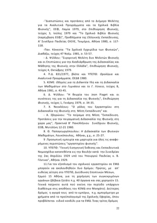 22
-"Διαπιστώσεις και προτάσεις από το Διήμερο Μελέτης
για τα Αναλυτικά Προγράμματα και τα Σχολικά Βιβλία
Φυσικής", ΕΕΦ, Λαμία 1979, στο Επιθεώρηση Φυσικής,
τεύχος 3, Ιούλης 1979 και "Το Σχολικό Βιβλίο Φυσικής
(παρέμβαση ΕΕΦ)", Προβλήματα της Ελληνικής Εκπαίδευσης,
Α' Συνέδριο Παιδείας ΟΙΕΛΕ, Τεκμήριο, Αθήνα 1980, σ. 117-
118.
-Παν. Κόκκοτα: "Τα Σχολικά Εγχειρίδια των Φυσικών",
Διαβάζω, τεύχος 47 Νοέμ. 1981, σ. 53-57.
- Δ. Ψύλλου: "Συγκριτική Μελέτη δυο Μελετών Φυσικής
και οι Επιπτώσεις για την Αναδιάρθρωση της Διδασκαλίας και
Μάθησης της Φυσικής στην Ελλάδα", Επιθεώρηση Φυσικής,
τεύχος 4, Οκτώβρης 1979.
4. Π.Δ. 831/1977, βλέπε και ΥΠΕΠΘ: Ωρολόγια και
Αναλυτικά Προγράμματα, ΟΕΔΒ 1980.
5. ΚΕΜΕ: Οδηγίες για τη Διδακτέα Υλη και τη Διδασκαλία
των Μαθημάτων στο Γυμνάσιο και το Γ. Λύκειο, τεύχος Β,
Αθήνα 1981, σ. 43-45.
6. Δ. Ψύλλου: "Η θεωρία του Jean Piaget και οι
συνέπειες της για τη Διδασκαλία της Φυσικής", Επιθεώρηση
Φυσικής, τεύχος 1, Γενάρης 1979, σ. 34-35.
7. Χ. Νεοκλέους: "Ο ρόλος του Εργαστηρίου στη
Διδασκαλία της Φυσικής στη Μέση Εκπαίδευση" και
- Α. Σβορώνου: "Το πείραμα στη Μέση "Εκπαίδευση.
Προτάσεις για την πειραματική Διδασκαλία της Φυσικής στη
χώρα μας", Πρακτικά Β' Πανελλήνιου Συνέδριου Φυσικής,
ΕΕΦ, Μυτιλήνη 12-21 1980.
8. Θ. Παπαγεωργόπουλου: Η Διδασκαλία των Φυσικών
Μαθημάτων, Λουκόπουλος, Αθήναι, χ.χ., σ. 25-27.
9 .Προσωπική εμπειρία και μαρτυρία για όλες τις αναφε-
ρόμενες περιπτώσεις "εργαστηρίου φυσικής".
10. ΥΠΕΠΘ: "Γενική Εισηγητική Έκθεσης και Εκπαιδευτικά
Νομοσχέδια κατατεθέντα εις την Βουλήν κατά την Συνεδρίαν
της 2ας Απριλίου 1929 υπό του Υπουργού Παιδείας κ. Β.
Γόντικα", Αθήναι 1929.
11.Για τον εξοπλισμό του σχολικού εργαστηρίου σε ΕΜΔ
μπορούν να ακολουθηθούν δυο δρόμοι: Πρώτος, με απ'
ευθείας αίτηση στο ΥΠΕΠΘ, Διεύθυνση Εποπτικών Μέσων,
Ερμού 15 Αθήνα, για τη χορήγηση των συγκεκριμένων
οργάνων (βέβαια ζητάτε π.χ. 40 όργανα και σας χορηγούν 15.
Γενικά παίρνετε αυτά πού εκείνη την περίοδο υπάρχουν
διαθέσιμα στις αποθήκες του ΚΕΜΔ στο Μοσχάτο). Δεύτερος
δρόμος η αγορά τους από το εμπόριο, π.χ. αμπερόμετρο με
χρήματα από το προϋπολογισμό της Σχολικής Εφορίας, όπου
προβλέπεται ειδικό κονδύλι για τα ΕΜΔ. Ένας τρίτος δρόμος
 