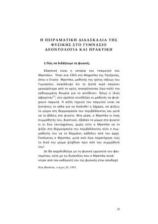 25
Η Π Ε Ι Ρ Α Μ Α ΤΙΚ Η Δ ΙΔ Α Σ Κ Α ΛΙ Α Τ Η Σ
Φ Υ Σ Ι Κ Η Σ Σ Τ Ο Γ Υ Μ Ν Α Σ Ι Ο
Δ Ε Ο Ν Τ Ο Λ Ο Γ ΙΑ Κ Α Ι Π Ρ ΑΚ Τ ΙΚ Η
1.Πώς να διδάξουμε τη φυσική;
Κλασσική είναι η ιστορία του «παγωτού του
Mpemba». Ήταν στα 1963 στη Megamba της Τανζανίας,
όπου ο Erasto Mpemba, μαθητής της τρίτης τάξεως του
Γυμνασίου, ανακάλυψε ότι το ζεστά νερό παγώνει
γρηγορότερα από το κρύο, ανατρέποντας λίγο-πολύ την
καθιερωμένη θεωρία για το αντίθετο». Όπως ο ίδιος
αφηγείται(1)
, στο σχολείο συνήθιζαν οι μαθητές να φτιά-
χνουν παγωτά. Η απλή τεχνική του παγωτού είναι να
ζεστάνεις το γάλα για να διαλυθεί η ζάχαρη, να ψύξεις
το μίγμα στη θερμοκρασία του περιβάλλοντος και μετά
να το βάλεις στο ψυγείο. Μια μέρα, ο Mpemba κι ένας
συμμαθητής του, βιαστικοί, έβαλαν το μίγμα στο ψυγείο
κι οι δυο ταυτοχρόνως, χωρίς ούτε ο Mpemba να το
ψύξει στη θερμοκρασία του περιβάλλοντος ούτε ο συμ-
μαθητής του να το θερμάνει καθόλου από την αρχή.
Έκπληκτος ο Mpemba, μετά από λίγο παρατήρησε πώς
το δικό του μίγμα ψύχθηκε πριν από του συμμαθητή
του!
Δε θα ασχοληθούμε με τη φυσική ερμηνεία του φαι-
νομένου, ούτε με τις δυσκολίες που ο Mpemba συνά-
ντησε από τον καθηγητή του της φυσικής στην αποδοχή
Νέα Παιδεία, τεύχος 24, 1983.
 