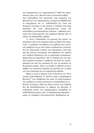 26
της πειραματικής του παρατηρήσεως(2)
.Αλλά θα σημει-
ώσουμε μόνο, ότι η φυσική είναι μια ζωντανή ανθρώ-
πινη προσπάθεια που αποσκοπεί στην ερμηνεία των
φαινομένων που παρατηρούμε, συνεχώς μεταβάλλοντας
το περιεχόμενο και τη μεθοδολογία της. Είναι μια
δυναμική επιστήμη κι όχι μαγεία ή συλλογή από ξερά
γεγονότα.
δεν είναι απομνημόνευση τύπων και
αποστήθιση εγκυκλοπαιδικών γνώσεων – σφαλερή εντύ-
πωση που δημιουργείται στα μαθητικά θρανία από το
τρόπο της διδασκαλίας, μάλλον.
Γι΄ αυτό η διδασκαλία της φυσικής δεν πρέπει να
αποσκοπεί μόνο στην παροχή γνώσεων αλλά είναι σημα-
ντικό κι αναγκαίο να μαθαίνει στο μαθητή πώς ο φυσι-
κός εργάζεται και με ποιo τρόπο οικοδομείται η φυσική.
Να του δημιουργεί απορίες (και θαυμασμό, γιατί όχι)
που θα γεννούν ερωτήματα. Να καθοδηγεί τον μαθητή
στη συλλογή δεδομένων και το σχεδιασμό πειραμάτων,
ψάχνοντας για απαντήσεις. Με το διάλογο και την ομα-
δική εργασία να φτάνει ο μαθητής στα δικά του συμπε-
ράσματα και από την εμπειρία του πια, να γνωρίζει τις
θεμελιώδεις αρχές. Τέλος, να μπορεί ο μαθητής να αντι-
ληφθεί την κοινωνική σημασία της φυσικής και το ρόλο
της στην οικονομία και την τεχνολογική πρόοδο.
Μέσα σ' αυτό το πλαίσιο, από τη δεκαετία του '60 κι
ύστερα αναπτύχθηκαν σε αρκετές χώρες προγράμματα
Φυσικής(3)
που απέβλεπαν όχι μόνο να προετοιμάσουν
τους μαθητές οι οποίοι σκόπευαν να ακολουθήσουν τις
θετικές επιστήμες, άλλα και όλους αυτούς πού πιθανόν
δεν θα ξαναδιδάσκονταν το μάθημα της Φυσικής. Η
εκπλήρωση αυτών των προγραμμάτων στηρίχθηκε σε
πολλαπλότητα μέσων, από το παραδοσιακό εγχειρίδιο
μέχρι τα σύγχρονα οπτικοακουστικά βοηθήματα, μα
 
