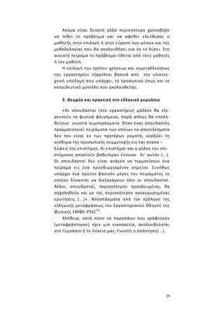 29
Ακόμα είναι δυνατό αλλά περισσότερο χρονοβόρο
να τεθεί το πρόβλημα και να αφεθεί ελεύθερος ο
μαθητής στην επιλογή ή στην εύρεση των μέσων και της
μεθοδολογίας που θα ακολουθήσει για να το λύσει. Στο
ανοικτό πείραμα το πρόβλημα τίθεται από τους μαθητές
ή τον μαθητή.
Η επιλογή του τρόπου χρήσεως και εκμεταλλεύσεως
του εργαστηρίου εξαρτάται βασικά από την υλικοτε-
χνική υποδομή που υπάρχει, το προσωπικό όπως και το
εκπαιδευτικό μοντέλο που ακολουθείται.
3. Θεωρία και πρακτική στο ελληνικό γυμνάσιο
«Οι σπουδασταί [στο εργαστήριο] μάλλον θα εξε-
ρευνούν τα φυσικά φαινόμενα, παρά απλώς θα επαλη-
θεύουν γνωστά συμπεράσματα. Όταν ένας σπουδαστής
πραγματοποιεί πειράματα των οποίων τα αποτελέσματα
δεν του είναι εκ των προτέρων γνωστά, κερδίζει το
αίσθημα της προσωπικής συμμετοχής εις τας ανακα -
λύψεις της επιστήμης. Αι επιστήμαι και ο ρόλος του επι-
στήμονος αποκτούν βαθυτέραν έννοιαν δι' αυτόν (...).
Οι σπουδασταί δεν είναι ανάγκη να τερματίσουν ένα
πείραμα εις ένα προσδιωρισμένον σημείον. Συνήθως
υπάρχει ένα πρώτον βασικόν μέρος του πειράματος το
οποίον δύνανται να διεξαγάγουν όλοι οι σπουδασταί.
Άλλοι, σπουδασταί, περισσότερον προοδευμένοι, θα
ασχοληθούν και με τας περισσότερον προκεχωρημένας
ερωτήσεις (...)». Αποσπάσματα από τον πρόλογο της
ελληνικής μεταφράσεως του Εργαστηριακού Οδηγού της
Φυσικής ΕΜΦΕ-ΡSSC(5)
.
Αλήθεια, κατά πόσο τα παραπάνω που γράφτηκαν
(μεταφράστηκαν) πριν μια εικοσαετία, ακολουθούνται
στο Γυμνάσιο ή το Λύκειο μας; Γνωστή η απάντηση(...).
 