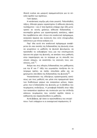 30
Ιδεατή εικόνα και μακρινή πραγματικότητα για το σύ-
νολο σχεδόν των σχολείων.
Γιατί άραγε;
Η κατάσταση νομίζω μάς είναι γνωστή. Πολυπληθείς
τάξεις, έλλειψη χώρου εργαστηρίου ή αίθουσες φυσικής
τουλάχιστον – και σ' όσα Σχολεία υπάρχει έχει ήδη μετα-
τραπεί σε κοινής χρήσεως αίθουσα διδασκαλίας –
ανυπαρξία χρόνου για εργαστηριακές ασκήσεις, αφού
δεν προβλέπεται κάτι τέτοιο στο αναλυτικό πρόγραμμα,
αναγκαία όργανα και συσκευές που ούτε στοιχειωδώς
καλύπτουν μια τέτοια ανάγκη κ.ά.
Παρ' όλα αυτά στο αναλυτικό πρόγραμμα αναφέ-
ρεται ότι σαν σκοπός της διδασκαλίας της φυσικής είναι
να γνωρίσουν οι μαθητές τα φυσικά φαινόμενα, να
προκληθεί το ενδιαφέρον τους για την επιστημονική
έρευνα στο χώρο της φυσικής, να ασκήσει τους μαθητές
στην παρατήρηση και το πείραμα με τη σπουδή του
υλικού κόσμου, να αναπτύξει τις νοητικές τους ικα-
νότητες, κτλ.(7)
.
Ακόμα και στις οδηγίες διδασκαλίας του μαθήματος
για την Β' και Γ' τάξη του γυμνασίου τονίζεται ότι το
πείραμα πρέπει να παίζει σπουδαίο ρόλο και να
χρησιμεύει σαν βάση της διδασκαλίας της φυσικής(8)
.
Υποκατάστατο της ελλείψεως εργαστηριακής ασκή-
σεως για τους μαθητές και μέσα στα πραγματικά όρια
των διαθεσίμων χώρων και αναγκαίων μέσων, παρα-
μένει πια ή διδασκαλία της φυσικής με τη βοήθεια του
πειράματος επιδείξεως. Η μεταφορά δηλαδή στην τάξη
των αναγκαίων οργάνων και συσκευών για την επίδειξη
κάποιου πειράματος που εκτελεί σχεδόν πάντα ο
καθηγητής και παρακολουθούν οι μαθητές.
Αυτά βέβαια, εφ' όσον οι προϋποθέσεις του επιτρέ-
πουν. Γιατί υπάρχουν κι οι ανασχετικοί παράγοντες. Ο
 