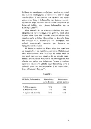 34
βοήθεια του πειράματος επιδείξεως; Νομίζω ναι, αφού
σαν πλαίσιο αποδοχής του τρόπου αυτού, από την αρχή
τοποθετήθηκε ή υπάρχουσα στα σχολεία μας πραγ-
ματικότητα, όπου η διδασκαλία της φυσικής προσδι-
ορίζεται σε σαφή όρια από το αναλυτικά πρόγραμμα, το
διδακτικό βιβλίο, τούς χώρους διδασκαλίας και τα
διαθέσιμα μέσα(18)
.
Είναι γεγονός ότι το πείραμα επιδείξεως δεν προ-
σφέρεται για την αυτενέργεια του μαθητή, παρά μόνο
έμμεσα. Είναι όμως ένα κλασσικό μέσο στα πλαίσια της
παραδοσιακής μεθόδου διδασκαλίας της φυσικής, όταν
δεν υπάρχει άλλη δυνατότητα, και προσφέρει στο
μαθητή πρωταρχικές εμπειρίες και βιώματα με
πραγματικά αντικείμενα.
Έξ άλλου ο προφορικός λόγος μόνος δεν αρκεί για
να σχηματισθούν οι σωστές παραστάσεις. Μαθαίνουμε
οκτώ περίπου φορές πιο εύκολα με τη δράση παρά με
την ακοή, πράγμα που σημαίνει ότι οι οπτικές παρα-
στάσεις εντυπώνονται πιο βαθειά και επανέρχονται πιο
εύκολα στη μνήμη του άνθρωπου. Ύστερα η μάθηση
εξαρτάται και από τη μέθοδο της διδασκαλίας, ώστε ο
μαθητής μόνο να απομνημονεύει ή να αφομοιώνει,
όπως ο Πίνακας 3 δείχνει(19)
.
ΠΙΝΑΚΑΣ 3
Μέθοδος διδασκαλίας Αφομοίωση
μετά 2 ώρες
Αφομοίωση
μετά 3 ήμερες
Α. Μόνον ομιλία 70% 20%
Β. Μόνον εικόνες 72% 30%
Γ. Ομιλία και εικόνες 85% 65%
 