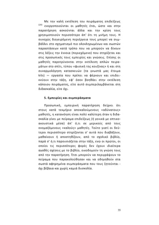 35
Με την καλή εκτέλεση του πειράματος επιδείξεως
(20)
ενεργοποιούνται οι μαθητές έτσι, ώστε και στην
παρατήρηση ασκούνται άλλα και την κρίση τους
χρησιμοποιούν περισσότερο άπ' ότι τη μνήμη τους. Η
συνεχώς διεγειρόμενη περιέργεια τους μπορεί να συμ-
βάλλει στο σχηματισμό πιο ολοκληρωμένων και σωστών
παραστάσεων κατά τρόπο που να μπορούν να δίνουν
στις λέξεις την έννοια (περιεχόμενο) που στηρίζεται και
στις προσωπικές τους εμπειρίες και γνώσεις. Επίσης οι
μαθητές παροτρύνονται στην εκτέλεση απλών πειρα-
μάτων στο σπίτι, τύπου «φυσική της κουζίνας» ή και στη
συναρμολόγηση κατασκευών (τα γνωστά μας έτοιμα
kits) — εργασία που πρέπει να φέρνουν και επιδει-
κνύουν στην τάξη, εφ' όσον βοηθάει στην εκτέλεση
κάποιου πειράματος, είτε αυτό συμπεριλαμβάνεται στη
διδασκαλία, είτε όχι.
5. Εμπειρίες και συμπεράσματα
Προσωπική, εμπειρική παρατήρηση δείχνει ότι
στους κατά τεκμήριο αποκαλούμενους «αδύνατους»
μαθητές, η κατανόηση είναι πολύ καλύτερη όταν η διδα-
σκαλία γίνει με πείραμα επιδείξεως (ή γενικά με οπτικο-
ακουστικά μέσα) άπ' ό,τι σε μερικούς από τους
ονομαζόμενους «καλούς» μαθητές. Τούτο γιατί οι δεύ-
τεροι περισσότερο στηρίζονται σ' αυτά που διαβάζουν,
μαθαίνουν ή αποστηθίζουν, από το σχολικό βιβλίο,
παρά σ' ό,τι παρουσιάζεται στην τάξη, ενώ οι πρώτοι, οι
οποίοι τις περισσότερες φορές δεν έχουν ιδιαίτερα
αγαθές σχέσεις με το βιβλίο, οικοδομούν τη γνώση τους
από την παρατήρηση. Έτσι μπορούν να περιγράψουν το
πείραμα που παρακολούθησαν και να οδηγηθούν στα
σωστά αφηρημένα συμπεράσματα που τους ζητούνται -
όχι βέβαια και χωρίς καμιά δυσκολία.
 