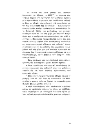 36
Σε έρευνα πού έγινε μεταξύ 650 μαθητών
Γυμνασίων της Κύπρου το 1977(21)
το πείραμα επι-
δείξεως έρχεται στη προτίμηση των μαθητών αμέσως
μετά την εκτέλεση πειράματος από τον ίδιο τον μαθητή,
με βάση τις οδηγίες του καθηγητή, ενώ η προτίμηση για
την παρακολούθηση της διδασκαλίας - διαλέξεως του
καθηγητή μόλις κατέχει την έκτη θέση. Αν σκεφτούμε ότι
τα διδακτικά βιβλία των μαθημάτων των φυσικών
επιστημών είναι τα ίδια στη χώρα μας και στην Κύπρο
(όπως και τα αναλυτικά προγράμματα) και λίγο πολύ οι
συνθήκες διδασκαλίας πανομοιότυπες (μόνο που εκεί
δίνεται μεγάλη έμφαση στην πειραματική διδασκαλία
και στην εργαστηριακή εξάσκηση των μαθητών) λογικά
συμπεραίνουμε ότι οι μαθητές, του γυμνασίου τουλά-
χιστον, και στη χώρα μας μια ανάλογη προτίμηση θα
έδειχναν. Δεν έχουμε παρά να προσπαθήσουμε να τους
Ικανοποιήσουμε, αφού βεβαίως κατ' ελάχιστο δοθεί
προτεραιότητα:
• Στην οργάνωση και τον εξοπλισμό στοιχειώδους
εργαστηρίου Φυσικής και Χημείας σε κάθε σχολείο.
• Στην εκπαίδευση, συστηματική επιμόρφωση και
συνεχή ενημέρωση του καθηγητή στις νέες μεθόδους
διδασκαλίας και τους τρόπους αξιοποιήσεως των
εποπτικών μέσων.
• Στην εκπόνηση εργαστηριακού οδηγού και για το
μαθητή, που να του δίνει τη δυνατότητα να κάνει
πειράματα και στο σπίτι, με όργανα και συσκευές που ο
ίδιος θα φτιάξει, μάλλον ανέξοδα.
• Στην αναμόρφωση των αναλυτικών προγραμ-
μάτων με κατάλληλη επιλογή της ύλης, με πρόβλεψη
ωρών εργαστηρίου, με καινούργια διδακτικά βιβλία για
τους μαθητές και οδηγό διδασκαλίας για τους καθηγητές
 