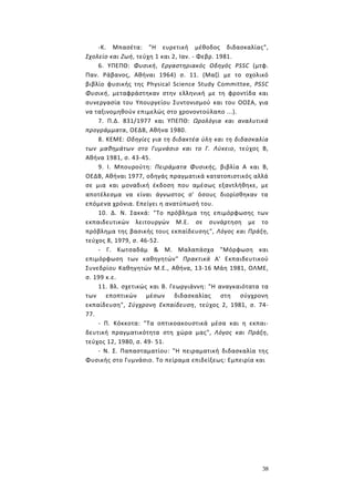 38
-Κ. Μπασέτα: "Η ευρετική μέθοδος διδασκαλίας",
Σχολείο και Ζωή, τεύχη 1 και 2, Ιαν. - Φεβρ. 1981.
6. ΥΠΕΠΘ: Φυσική, Εργαστηριακός Οδηγός PSSC (μτφ.
Παν. Ράβανος, Αθήναι 1964) σ. 11. (Μαζί με το σχολικό
βιβλίο φυσικής της Physical Science Study Committee, ΡSSC
Φυσική, μεταφράστηκαν στην ελληνική με τη φροντίδα και
συνεργασία του Υπουργείου Συντονισμού και του ΟΟΣΑ, για
να ταξινομηθούν επιμελώς στο χρονοντούλαπο ...).
7. Π.Δ. 831/1977 και YΠΕΠΘ: Ωρολόγια και αναλυτικά
προγράμματα, ΟΕΔΒ, Αθήνα 1980.
8. ΚΕΜΕ: Οδηγίες για τη διδακτέα ύλη και τη διδασκαλία
των μαθημάτων στο Γυμνάσιο και το Γ. Λύκειο, τεύχος Β,
Αθήνα 1981, σ. 43-45.
9. Ι. Μπουρούτη: Πειράματα Φυσικής, βιβλία Α και Β,
ΟΕΔΒ, Αθήναι 1977, οδηγάς πραγματικά κατατοπιστικός αλλά
σε μια και μοναδική έκδοση που αμέσως εξαντλήθηκε, με
αποτέλεσμα να είναι άγνωστος σ' όσους διορίσθηκαν τα
επόμενα χρόνια. Επείγει η ανατύπωσή του.
10. Δ. Ν. Σακκά: "Το πρόβλημα της επιμόρφωσης των
εκπαιδευτικών λειτουργών Μ.Ε. σε συνάρτηση με το
πρόβλημα της βασικής τους εκπαίδευσης", Λόγος και Πράξη,
τεύχος 8, 1979, σ. 46-52.
- Γ. Κωτσαδάμ & Μ. Μαλαπάσχα "Μόρφωση και
επιμόρφωση των καθηγητών" Πρακτικά Α' Εκπαιδευτικού
Συνεδρίου Καθηγητών Μ.Ε., Αθήνα, 13-16 Μάη 1981, ΟΛΜΕ,
σ. 199 κ.ε.
11. Βλ. σχετικώς και Β. Γεωργιάννη: "Η αναγκαιότατα τα
των εποπτικών μέσων διδασκαλίας στη σύγχρονη
εκπαίδευση", Σύγχρονη Εκπαίδευση, τεύχος 2, 1981, σ. 74-
77.
- Π. Κόκκοτα: "Τα οπτικοακουστικά μέσα και η εκπαι-
δευτική πραγματικότητα στη χώρα μας", Λόγος και Πράξη,
τεύχος 12, 1980, σ. 49- 51.
- Ν. Σ. Παπασταματίου: "Η πειραματική διδασκαλία της
Φυσικής στο Γυμνάσιο. Το πείραμα επιδείξεως: Εμπειρία και
 
