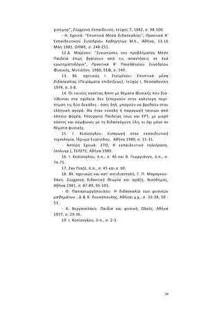 39
χιούμορ", Σύγχρονη Εκπαίδευση, τεύχος 7, 1982, σ. 98-100.
- Α. Σχοινά: "Εποπτικά Μέσα διδασκαλίας", Πρακτικά Α'
Εκπαιδευτικού Συνεδρίου Καθηγητών Μ.Ε., Αθήνα, 13-16
Μάη 1981, ΟΛΜΕ, σ. 248-251.
12.Δ. Μαρίνου: "Συνιστώσες του προβλήματος Μέση
Παιδεία όπως βγαίνουν από τις απαντήσεις σε ένα
ερωτηματολόγιο", Πρακτικά Β' Πανελληνίου Συνεδρίου
Φυσικής, Μυτιλήνη 1980, ΕΕΦ, σ. 149.
13. Βλ. σχετικώς Ι. Στοϊμένου: Εποπτικά μέσα
διδασκαλίας (Πειράματα επιδείξεως), τεύχος I, Θεσσαλονίκη
1974, σ. 3-8.
14. Οι ταινίες κασέτας 8mm με θέματα Φυσικής που δια-
τίθενται στα σχολεία δεν ξεπερνούν στην καλύτερη περί-
πτωση τις δύο δεκάδες - όσες δηλ. μπορούν να βρεθούν στην
ελληνική αγορά. Θα ήταν εύκολη ή παραγωγή ταινιών από
κάποιο φορέα, Υπουργείο Παιδείας ίσως και ΕΡΤ, με μικρό
κόστος και σύμφωνες με τη διδασκόμενη ύλη, κι όχι μόνο σε
θέματα φυσικής.
15. I. Κεσίσογλου: Εισαγωγή στην εκπαιδευτική
τεχνολογία, Ίδρυμα Ευγενίδου, Αθήνα 1980, σ. 15-31.
- Αστέρη Σχοινά: ΕΤΟ, Η εκπαιδευτική τηλεόραση,
(πολυγρ.), ΣΕΛΕΤΕ, Αθήνα 1980.
16. I. Κεσίσογλου, ό.π., σ. 46 και Β. Γεωργιάννη, ό.π., σ.
74-75.
17. Ζαν Πιαζέ, ό.π., σ. 45 και σ. 60.
18. Βλ. σχετικώς και κατ' αντιδιαστολή, Γ. Π. Μαραγκου-
δάκη: Σύγχρονη διδακτική θεωρία και πράξη, Νικόδημος,
Αθήνα 1981, σ. 87-89, 95-101.
- Θ. Παπαγεωργόπουλου: Η διδασκαλία των φυσικών
μαθημάτων , Δ & Β. Λουκόπουλος, Αθήναι χ.χ., σ. 35-38, 50 -
53.
- Α. Βεργανελάκη: Παιδιά και φυσική, Oλκός, Αθήνα
1977, σ. 29-36.
19. I. Κεσίσογλου, ό.π., σ. 2-3.
 