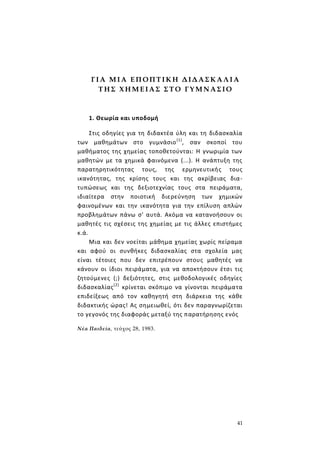 41
Γ Ι Α Μ Ι Α Ε Π ΟΠΤ Ι Κ Η Δ ΙΔ Α Σ ΚΑ Λ Ι Α
Τ Η Σ Χ Η Μ Ε ΙΑ Σ Σ Τ Ο Γ Υ Μ Ν Α Σ ΙΟ
1. Θεωρία και υποδομή
Στις οδηγίες για τη διδακτέα ύλη και τη διδασκαλία
των μαθημάτων στο γυμνάσιο(1)
, σαν σκοποί του
μαθήματος της χημείας τοποθετούνται: Η γνωριμία των
μαθητών με τα χημικά φαινόμενα (...). Η ανάπτυξη της
παρατηρητικότητας τους, της ερμηνευτικής τους
ικανότητας, της κρίσης τους και της ακρίβειας δια-
τυπώσεως και της δεξιοτεχνίας τους στα πειράματα,
ιδιαίτερα στην ποιοτική διερεύνηση των χημικών
φαινομένων και την ικανότητα για την επίλυση απλών
προβλημάτων πάνω σ' αυτά. Ακόμα να κατανοήσουν οι
μαθητές τις σχέσεις της χημείας με τις άλλες επιστήμες
κ.ά.
Μια και δεν νοείται μάθημα χημείας χωρίς πείραμα
και αφού οι συνθήκες διδασκαλίας στα σχολεία μας
είναι τέτοιες που δεν επιτρέπουν στους μαθητές να
κάνουν οι ίδιοι πειράματα, για να αποκτήσουν έτσι τις
ζητούμενες (;) δεξιότητες, στις μεθοδολογικές οδηγίες
διδασκαλίας(2)
κρίνεται σκόπιμο να γίνονται πειράματα
επιδείξεως από τον καθηγητή στη διάρκεια της κάθε
διδακτικής ώρας! Ας σημειωθεί, ότι δεν παραγνωρίζεται
το γεγονός της διαφοράς μεταξύ της παρατήρησης ενός
Νέα Παιδεία, τεύχος 28, 1983.
 
