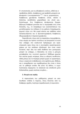 44
Ο επισκοπικός, για τις αδιαφανείς εικόνες, αλλά και ο
προβολέας σλάϊτς. Διαφάνειες για προβολή μπορούν να
φτιαχτούν ή να αγοραστούν (11)
. Για τις χειροποίητες
διαφάνειες χρειάζεται διαφανές υλικό, νάιλον ή
ζελατίνα, κατάλληλοι μαρκαδόροι και υλικό για...
ξεπατίκωμα. Στις διαφάνειες φτιάχνονται (ζωγρα-
φίζουμε) διάφορα μοντέλα που η περιγραφή τους είναι
δύσκολη, π.χ., το σκαρίφημα των εγκαταστάσεων της
μεταλλουργίας του σιδήρου ή του χαλκού, διαγράμματα,
χημικοί τύποι κ.ά. Με μικρό κόστος και καθόλου κόπο
κατασκευάζονται και οι φωτοαντιγραφικές διαφάνειες
(θερμογραφικές ή ξηροαντιγραφικές).
Παρενθετικά, όπως από τα παραπάνω περιγράφεται,
είναι καιρός και πρέπει επιτέλους να ξεπεραστεί το κενό
που υπάρχει στο αναλυτικό πρόγραμμα για εργα-
στηριακές ώρες όπως και η ανυπαρξία εργαστηριακών
χώρων με τον ανάλογο εξοπλισμό. Δεν είναι εσαεί
δυνατόν, παρ' όλη την καλή διάθεση που μονομερώς
μπορεί να υπάρχει, ο δάσκαλος να είναι ο μόνιμος
μεταφορέας του «κινητού χημείου»! Μάθημα χημείας
δεν νοείται χωρίς πείραμα, όπως οι οδηγίες νουθετούν,
αλλά μήπως και το πείραμα μπορεί χωρίς το εργαστήριο,
όπως η πρακτική επιβεβαιώνει στα σχολεία μας; Βέβαια,
και η απαρίθμηση των προβλημάτων δεν είναι η λύση
και το μάθημα εντέλει θα γίνει! Εξ άλλου, ο κιμω-
λιοπίνακας παραμένει το κλασσικό και αποδεκτό μέσο
διδασκαλίας, χωρίς κανένας να χάνει...
2. Θεωρία και πράξη
Η παρουσίαση του μαθήματος μπορεί να ακο-
λουθήσει στάδια ή πορείες, όπως δίνονται από τις
διάφορες σχολές, λιγότερο παραδοσιακές ή περισσότε-
 