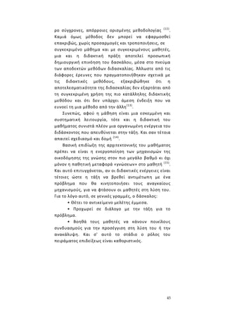 45
ρο σύγχρονες, απόρροιες ορισμένης μεθοδολογίας (12)
.
Καμιά όμως μέθοδος δεν μπορεί να εφαρμοσθεί
επακριβώς, χωρίς προσαρμογές και τροποποιήσεις, σε
συγκεκριμένο μάθημα και με συγκεκριμένους μαθητές,
μια και η διδακτική πράξη αποτελεί προσωπική
δημιουργική επινόηση του δασκάλου, μέσα στο πνεύμα
των αποδεκτών μεθόδων διδασκαλίας. Άλλωστε από τις
διάφορες έρευνες που πραγματοποιήθηκαν σχετικά με
τις διδακτικές μεθόδους, εξακριβώθηκε ότι η
αποτελεσματικότητα της διδασκαλίας δεν εξαρτάται από
τη συγκεκριμένη χρήση της πιο κατάλληλης διδακτικής
μεθόδου και ότι δεν υπάρχει άμεση ένδειξη που να
ευνοεί τη μια μέθοδο από την άλλη(13)
.
Συνεπώς, αφού η μάθηση είναι μια εσκεμμένη και
συστηματική λειτουργία, τότε και η διδακτική του
μαθήματος συνιστά πλέον μια οργανωμένη ενέργεια του
διδάσκοντος που απευθύνεται στην τάξη. Και σαν τέτοια
απαιτεί σχεδιασμό και δομή (14)
.
Βασική επιδίωξη της αρχιτεκτονικής του μαθήματος
πρέπει να είναι η ενεργοποίηση των μηχανισμών της
οικοδόμησης της γνώσης στον πιο μεγάλο βαθμό κι όχι
μόνον η παθητική μεταφορά «γνώσεων» στο μαθητή (15)
.
Και αυτό επιτυγχάνεται, αν οι διδακτικές ενέργειες είναι
τέτοιες ώστε η τάξη να βρεθεί αντιμέτωπη με ένα
πρόβλημα που θα κινητοποιήσει τους αναγκαίους
μηχανισμούς, για να φτάσουν οι μαθητές στη λύση του.
Για το λόγο αυτό, σε γενικές γραμμές, ο δάσκαλος:
• Θέτει το αντικείμενο μελέτης έμμεσα.
• Προχωρεί σε διάλογο με την τάξη για το
πρόβλημα.
• Βοηθά τους μαθητές να κάνουν ποικίλους
συνδυασμούς για την προσέγγιση στη λύση του ή την
ανακάλυψη. Και σ' αυτό το στάδιο ο ρόλος του
πειράματος επιδείξεως είναι καθοριστικός.
 